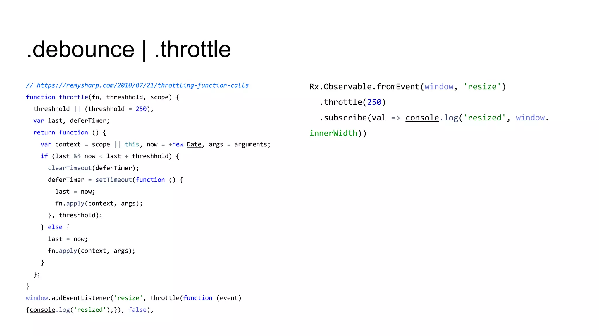 .debounce | .throttle
// https://remysharp.com/2010/07/21/throttling-function-calls
function throttle(fn, threshhold, scope) {
threshhold || (threshhold = 250);
var last, deferTimer;
return function () {
var context = scope || this, now = +new Date, args = arguments;
if (last && now < last + threshhold) {
clearTimeout(deferTimer);
deferTimer = setTimeout(function () {
last = now;
fn.apply(context, args);
}, threshhold);
} else {
last = now;
fn.apply(context, args);
}
};
}
window.addEventListener('resize', throttle(function (event)
{console.log('resized');}), false);
Rx.Observable.fromEvent(window, 'resize')
.throttle(250)
.subscribe(val => console.log('resized', window.
innerWidth))
 