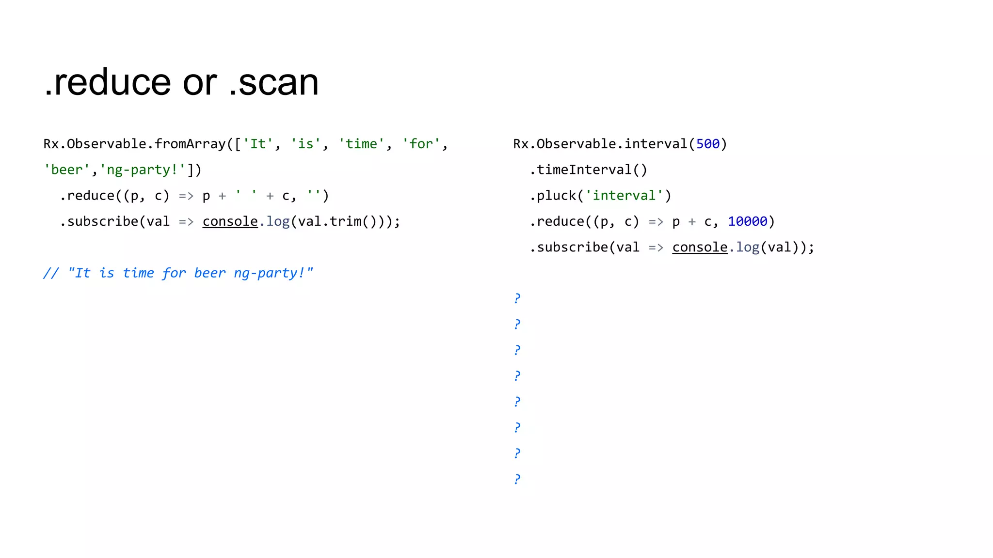 .reduce or .scan
Rx.Observable.fromArray(['It', 'is', 'time', 'for',
'beer','ng-party!'])
.reduce((p, c) => p + ' ' + c, '')
.subscribe(val => console.log(val.trim()));
// "It is time for beer ng-party!"
Rx.Observable.interval(500)
.timeInterval()
.pluck('interval')
.reduce((p, c) => p + c, 10000)
.subscribe(val => console.log(val));
?
?
?
?
?
?
?
?
 
