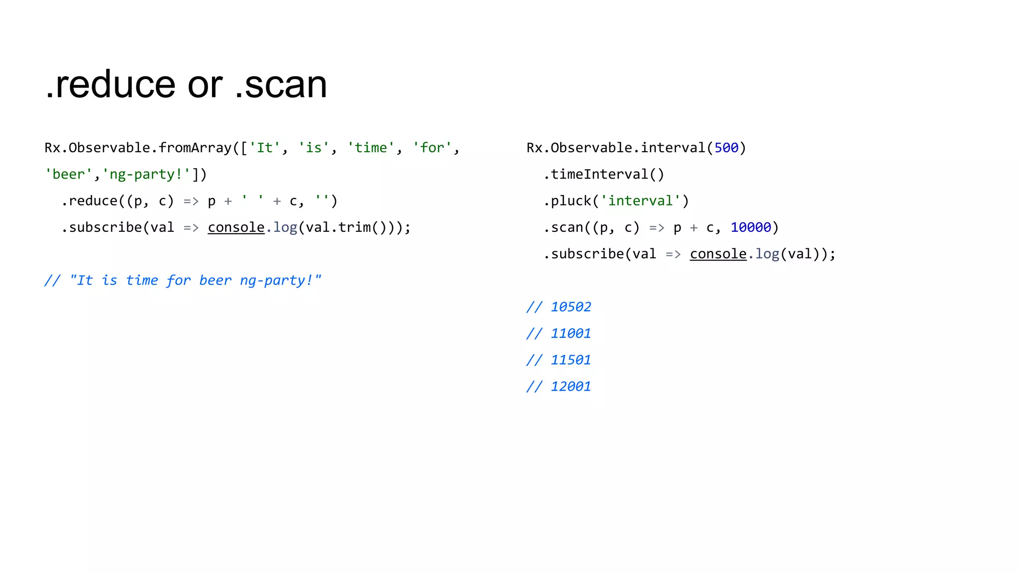 .reduce or .scan
Rx.Observable.fromArray(['It', 'is', 'time', 'for',
'beer','ng-party!'])
.reduce((p, c) => p + ' ' + c, '')
.subscribe(val => console.log(val.trim()));
// "It is time for beer ng-party!"
Rx.Observable.interval(500)
.timeInterval()
.pluck('interval')
.scan((p, c) => p + c, 10000)
.subscribe(val => console.log(val));
// 10502
// 11001
// 11501
// 12001
 