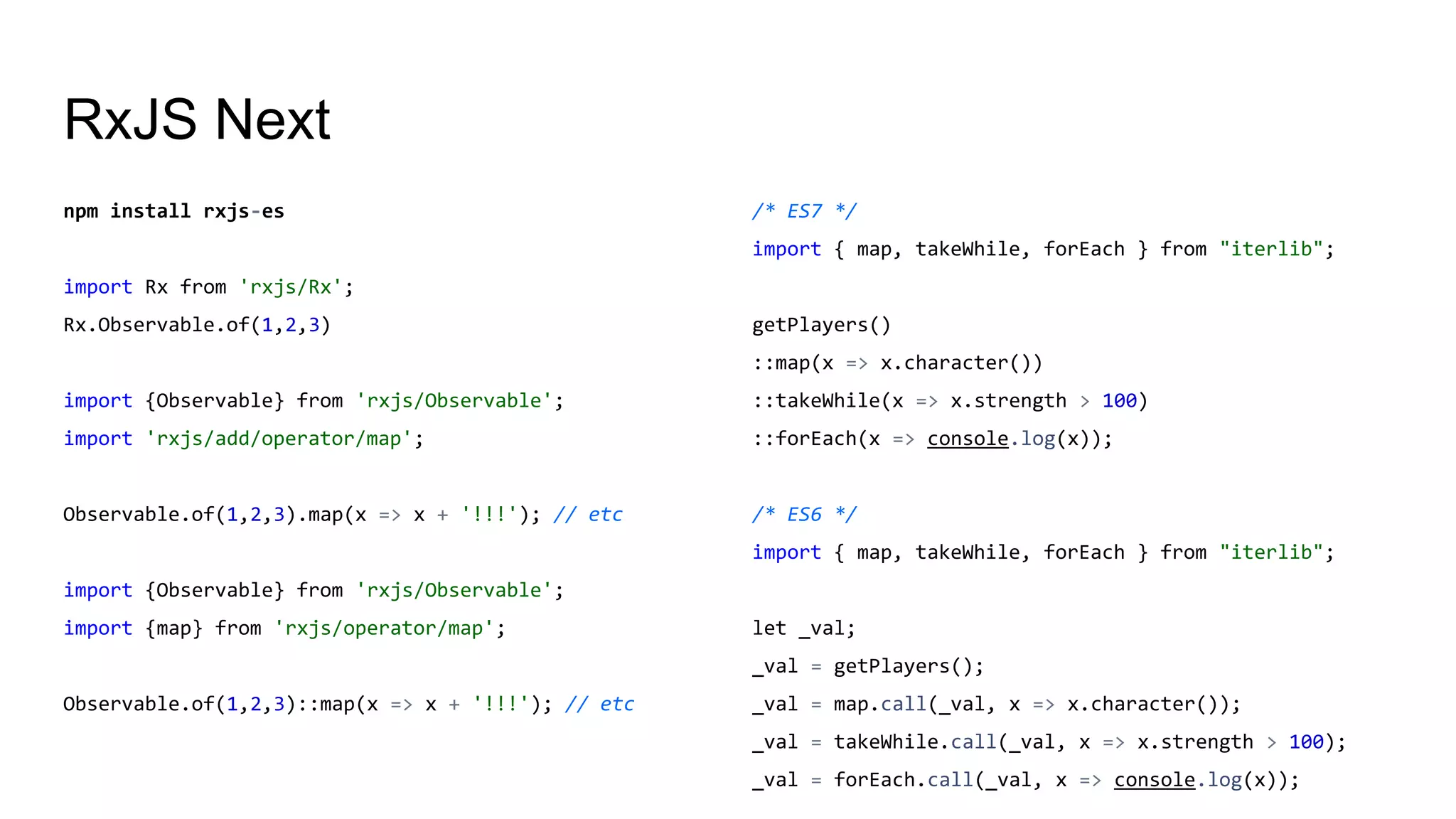 RxJS Next
npm install rxjs-es
import Rx from 'rxjs/Rx';
Rx.Observable.of(1,2,3)
import {Observable} from 'rxjs/Observable';
import 'rxjs/add/operator/map';
Observable.of(1,2,3).map(x => x + '!!!'); // etc
import {Observable} from 'rxjs/Observable';
import {map} from 'rxjs/operator/map';
Observable.of(1,2,3)::map(x => x + '!!!'); // etc
/* ES7 */
import { map, takeWhile, forEach } from "iterlib";
getPlayers()
::map(x => x.character())
::takeWhile(x => x.strength > 100)
::forEach(x => console.log(x));
/* ES6 */
import { map, takeWhile, forEach } from "iterlib";
let _val;
_val = getPlayers();
_val = map.call(_val, x => x.character());
_val = takeWhile.call(_val, x => x.strength > 100);
_val = forEach.call(_val, x => console.log(x));
 