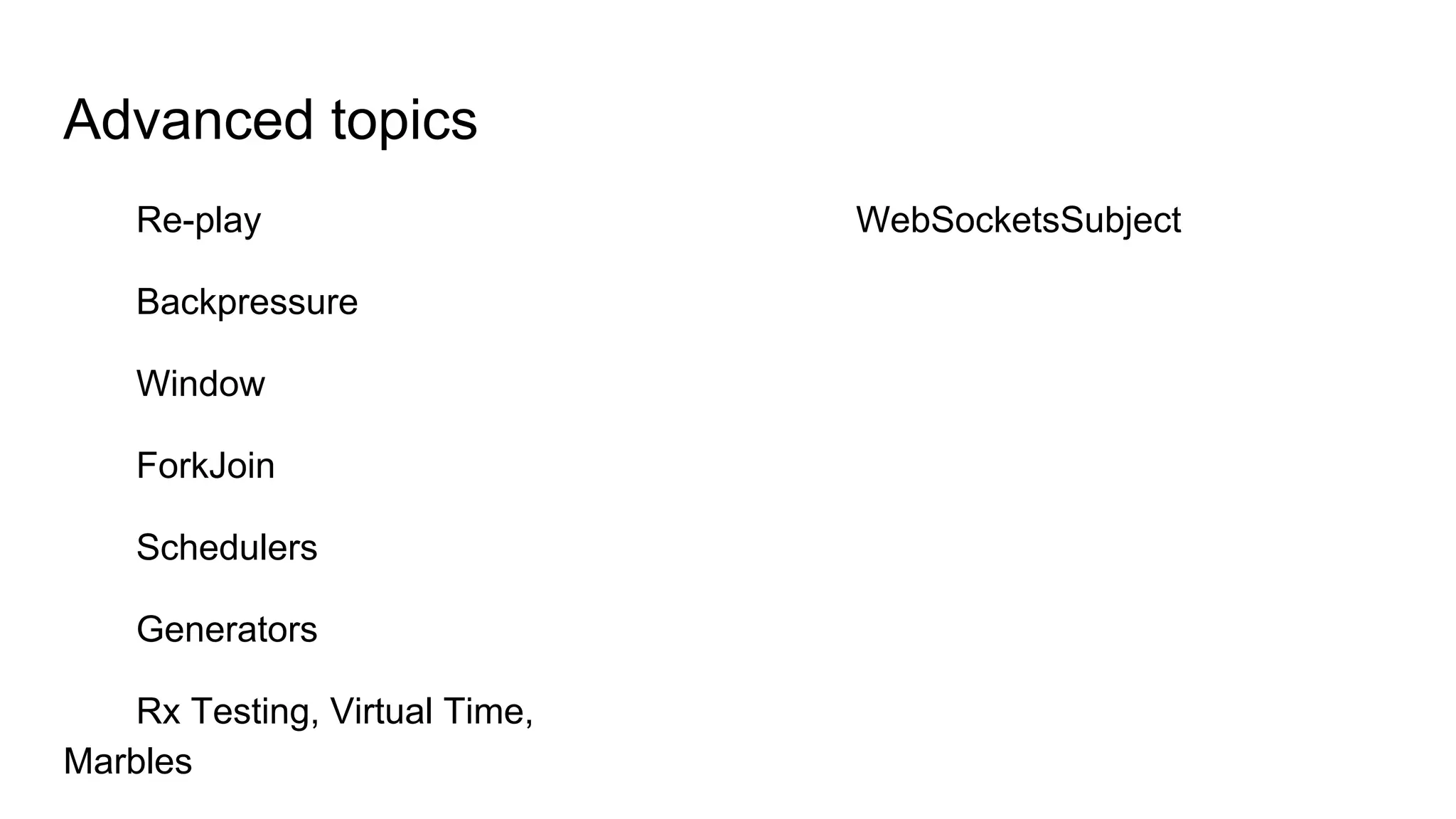 Advanced topics
Re-play
Backpressure
Window
ForkJoin
Schedulers
Generators
Rx Testing, Virtual Time,
Marbles
WebSocketsSubject
 