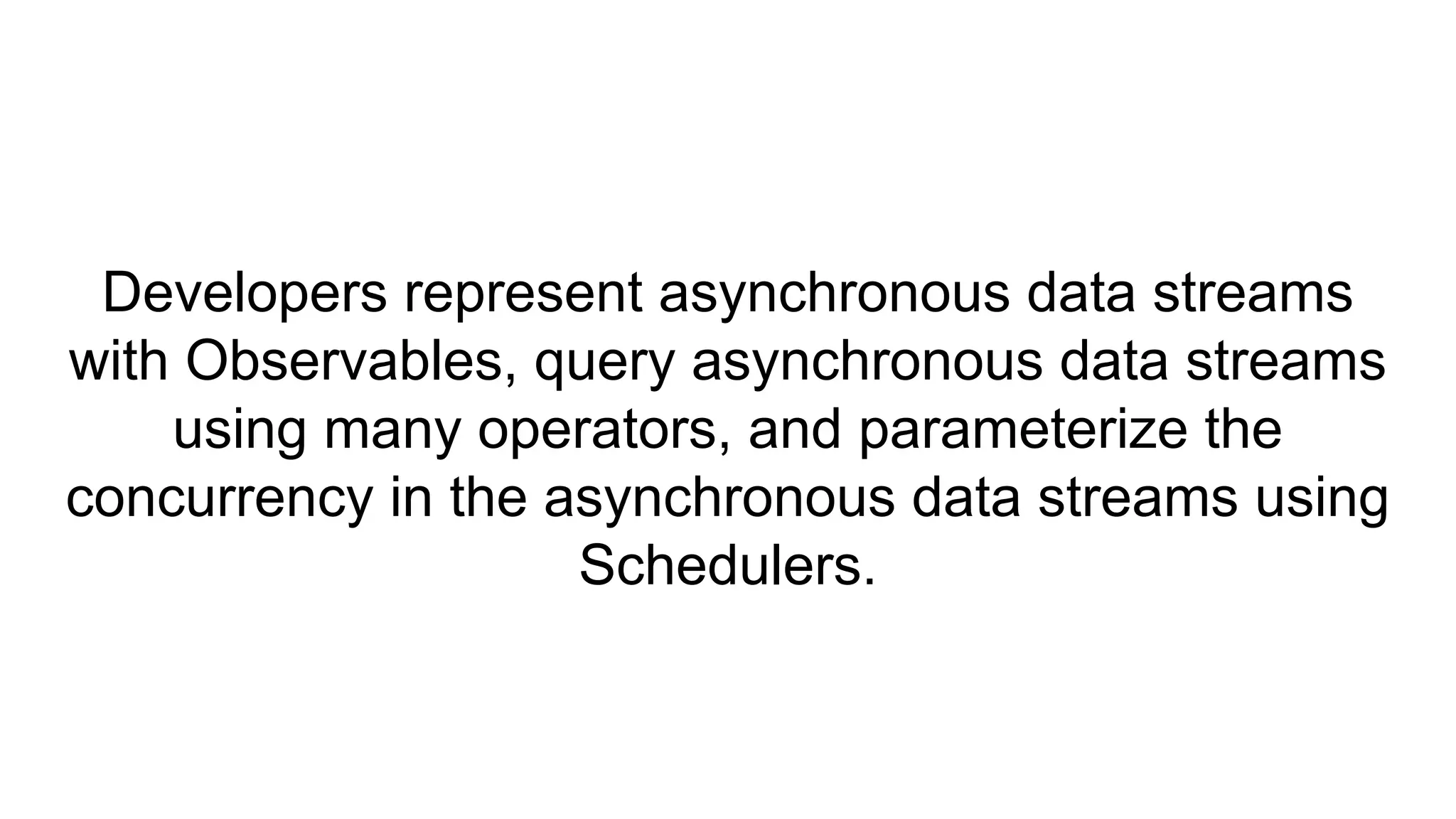 Developers represent asynchronous data streams
with Observables, query asynchronous data streams
using many operators, and parameterize the
concurrency in the asynchronous data streams using
Schedulers.
 