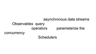 Developers represent asynchronous data streams
with Observables, query asynchronous data streams
using many operators, and parameterize the
concurrency in the asynchronous data streams using
Schedulers.
 