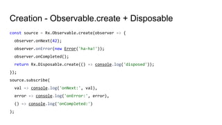 Creation - Observable.create + Disposable
const source = Rx.Observable.create(observer => {
observer.onNext(42);
observer.onError(new Error('ha-ha!'));
observer.onCompleted();
return Rx.Disposable.create(() => console.log('disposed'));
});
source.subscribe(
val => console.log('onNext:', val),
error => console.log('onError:', error),
() => console.log('onCompleted:')
);
 