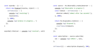 const asyncOp = () => {
return new Promise((resolve, reject) => {
setTimeout(() => {
console.log('resolving!')
resolve(42);
}, 1000);
console.log('promise in progress...')
});
}
asyncOp().then(val => console.log('resolved', val))
const source = Rx.Observable.create(observer => {
console.log('Observable in progress')
const timeout = setTimeout(() => {
observer.onNext('onNext after two seconds!');
}, 2000);
return Rx.Disposable.create(() => {
console.log('disposed');
clearTimeout(timeout);
});
});
const subscription = source.subscribe(
val => console.log('onNext:', val),
);
setTimeout(() => subscription.dispose(), 500);
 