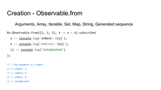 Creation - Observable.from
Arguments, Array, Iterable, Set, Map, String, Generated sequence
Rx.Observable.from([1, 2, 3], x => x + x).subscribe(
x => console.log(`onNext: ${x}`),
e => console.log(`onError: ${e}`),
() => console.log('onCompleted')
);
// ! 2nd argument is a mapFn
// => onNext: 2
// => onNext: 4
// => onNext: 6
// => onCompleted
 