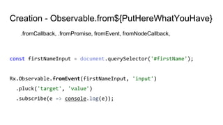 Creation - Observable.from${PutHereWhatYouHave}
.fromCallback, .fromPromise, fromEvent, fromNodeCallback,
const firstNameInput = document.querySelector('#firstName');
Rx.Observable.fromEvent(firstNameInput, 'input')
.pluck('target', 'value')
.subscribe(e => console.log(e));
 