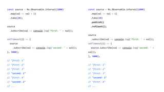 const source = Rx.Observable.interval(1000)
.map(val => val + 1)
.take(10);
source
.subscribe(val => console.log('first: ' + val));
setTimeout(() => {
source
.subscribe(val => console.log('second: ' + val));
}, 5000);
// "first: 1"
// "first: 2"
// "first: 3"
// "second: 1"
// "first: 4"
// "second: 2"
// ...
const source = Rx.Observable.interval(1000)
.map(val => val + 1)
.take(10)
.publish()
.refCount();
source
.subscribe(val => console.log('first: ' + val));
setTimeout(() => {
source.subscribe(val => console.log('second: ' +
val));
}, 5000);
// "first: 1"
// "first: 2"
// "first: 3"
// "second: 3"
// "first: 4"
// ...
 
