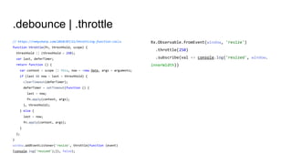 .debounce | .throttle
// https://remysharp.com/2010/07/21/throttling-function-calls
function throttle(fn, threshhold, scope) {
threshhold || (threshhold = 250);
var last, deferTimer;
return function () {
var context = scope || this, now = +new Date, args = arguments;
if (last && now < last + threshhold) {
clearTimeout(deferTimer);
deferTimer = setTimeout(function () {
last = now;
fn.apply(context, args);
}, threshhold);
} else {
last = now;
fn.apply(context, args);
}
};
}
window.addEventListener('resize', throttle(function (event)
{console.log('resized');}), false);
Rx.Observable.fromEvent(window, 'resize')
.throttle(250)
.subscribe(val => console.log('resized', window.
innerWidth))
 