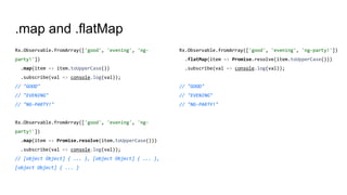 .map and .flatMap
Rx.Observable.fromArray(['good', 'evening', 'ng-
party!'])
.map(item => item.toUpperCase())
.subscribe(val => console.log(val));
// "GOOD"
// "EVENING"
// "NG-PARTY!"
Rx.Observable.fromArray(['good', 'evening', 'ng-
party!'])
.map(item => Promise.resolve(item.toUpperCase()))
.subscribe(val => console.log(val));
// [object Object] { ... }, [object Object] { ... },
[object Object] { ... }
Rx.Observable.fromArray(['good', 'evening', 'ng-party!'])
.flatMap(item => Promise.resolve(item.toUpperCase()))
.subscribe(val => console.log(val));
// "GOOD"
// "EVENING"
// "NG-PARTY!"
 
