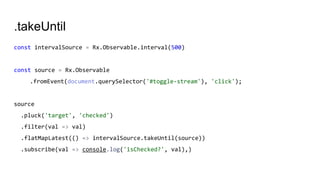 .takeUntil
const intervalSource = Rx.Observable.interval(500)
const source = Rx.Observable
.fromEvent(document.querySelector('#toggle-stream'), 'click');
source
.pluck('target', 'checked')
.filter(val => val)
.flatMapLatest(() => intervalSource.takeUntil(source))
.subscribe(val => console.log('isChecked?', val),)
 
