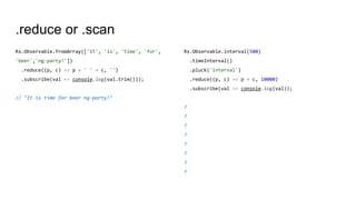 .reduce or .scan
Rx.Observable.fromArray(['It', 'is', 'time', 'for',
'beer','ng-party!'])
.reduce((p, c) => p + ' ' + c, '')
.subscribe(val => console.log(val.trim()));
// "It is time for beer ng-party!"
Rx.Observable.interval(500)
.timeInterval()
.pluck('interval')
.reduce((p, c) => p + c, 10000)
.subscribe(val => console.log(val));
?
?
?
?
?
?
?
?
 