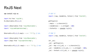 RxJS Next
npm install rxjs-es
import Rx from 'rxjs/Rx';
Rx.Observable.of(1,2,3)
import {Observable} from 'rxjs/Observable';
import 'rxjs/add/operator/map';
Observable.of(1,2,3).map(x => x + '!!!'); // etc
import {Observable} from 'rxjs/Observable';
import {map} from 'rxjs/operator/map';
Observable.of(1,2,3)::map(x => x + '!!!'); // etc
/* ES7 */
import { map, takeWhile, forEach } from "iterlib";
getPlayers()
::map(x => x.character())
::takeWhile(x => x.strength > 100)
::forEach(x => console.log(x));
/* ES6 */
import { map, takeWhile, forEach } from "iterlib";
let _val;
_val = getPlayers();
_val = map.call(_val, x => x.character());
_val = takeWhile.call(_val, x => x.strength > 100);
_val = forEach.call(_val, x => console.log(x));
 