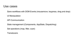 Use cases
Sane workflows with DOM Events (mousemove, keypress, drag and drop)
UI Manipulation
API Communication
State management (Components, AppState, Dispatching)
Set operations (map, filter, scan)
Transducers
 