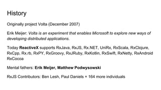 History
Originally project Volta (December 2007)
Erik Meijer: Volta is an experiment that enables Microsoft to explore new ways of
developing distributed applications.
Today ReactiveX supports RxJava, RxJS, Rx.NET, UniRx, RxScala, RxClojure,
RxCpp, Rx.rb, RxPY, RxGroovy, RxJRuby, RxKotlin, RxSwift, RxNetty, RxAndroid
RxCocoa
Mental fathers: Erik Meijer, Matthew Podwysowski
RxJS Contributors: Ben Lesh, Paul Daniels + 164 more individuals
 