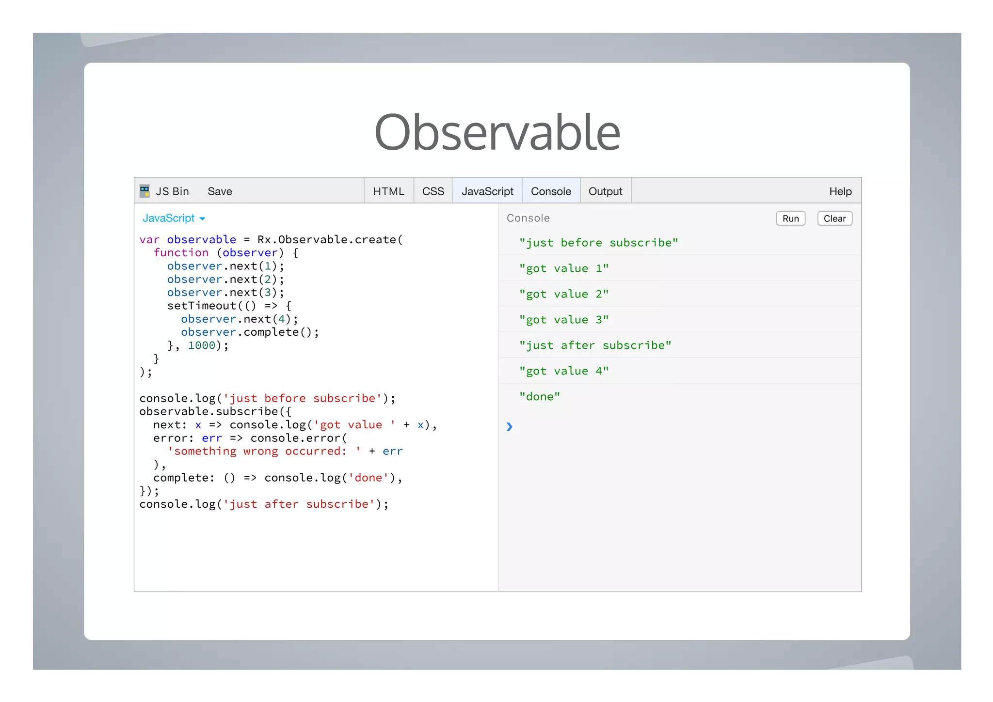 Observable
"just before subscribe"
"got value 1"
"got value 2"
"got value 3"
"just after subscribe"
"got value 4"
"done"
❯
var observable = Rx.Observable.create(
function (observer) {
observer.next(1);
observer.next(2);
observer.next(3);
setTimeout(() => {
observer.next(4);
observer.complete();
}, 1000);
}
);
console.log('just before subscribe');
observable.subscribe({
next: x => console.log('got value ' + x),
error: err => console.error(
'something wrong occurred: ' + err
),
complete: () => console.log('done'),
});
console.log('just after subscribe');
Run ClearConsoleJavaScript ▾
HTML CSS JavaScript Console Output HelpJS Bin Save
 