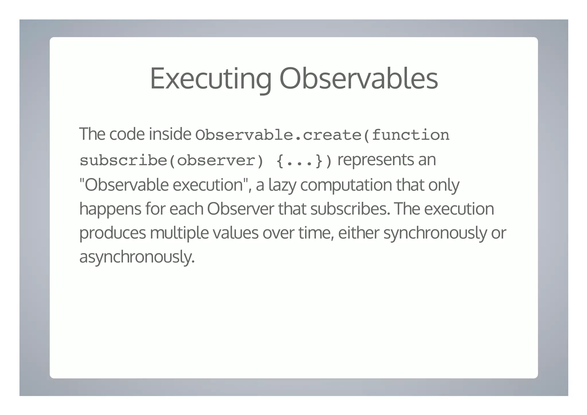 Executing Observables
The code inside Observable.create(function
subscribe(observer) {...}) represents an
"Observable execution", a lazy computation that only
happens for each Observer that subscribes. The execution
produces multiple values over time, either synchronously or
asynchronously.
 
 
 
 