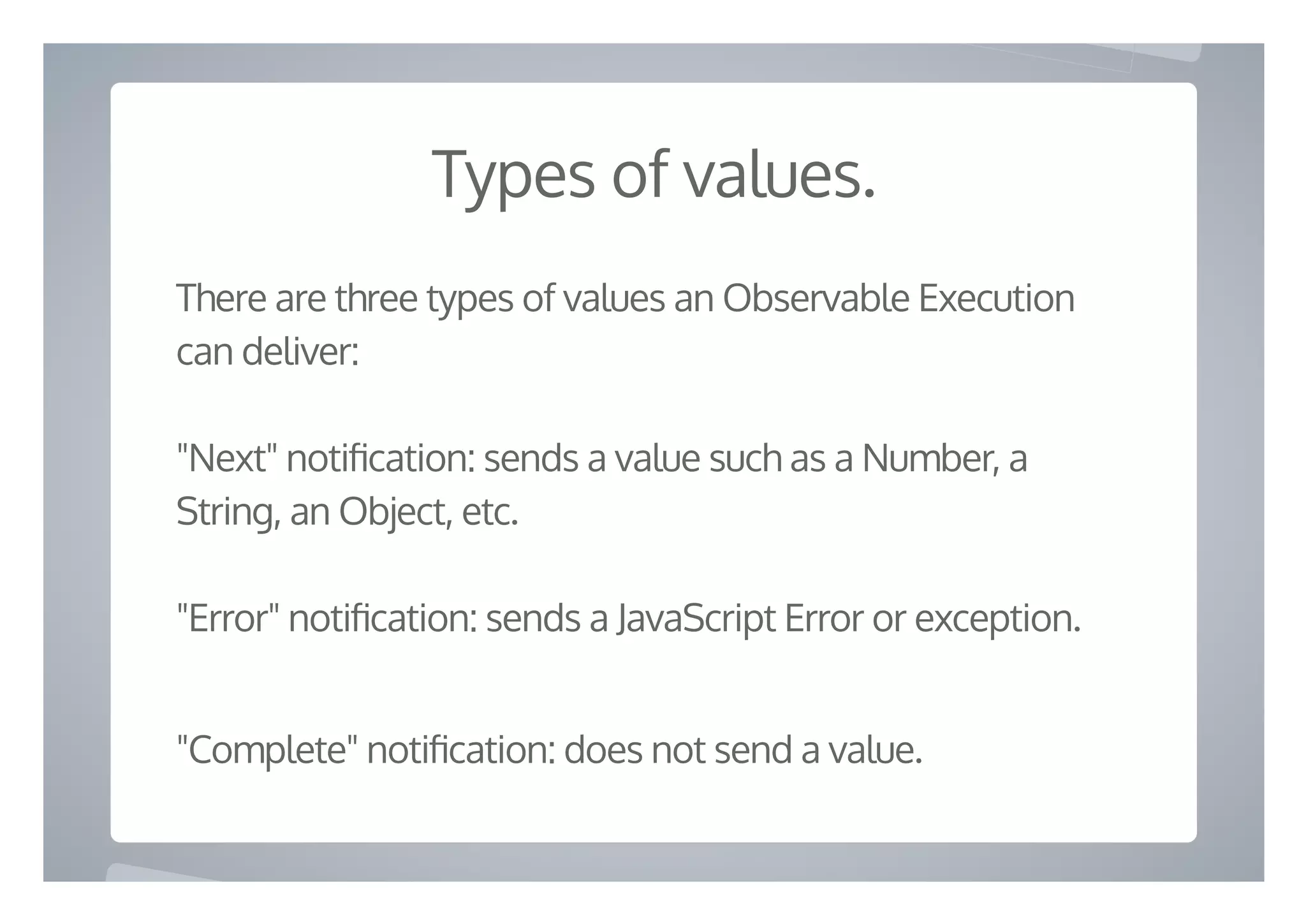 Types of values.
There are three types of values an Observable Execution
can deliver:
"Next" noti cation: sends a value such as a Number, a
String, an Object, etc.
"Error" noti cation: sends a JavaScript Error or exception.
"Complete" noti cation: does not send a value.
 