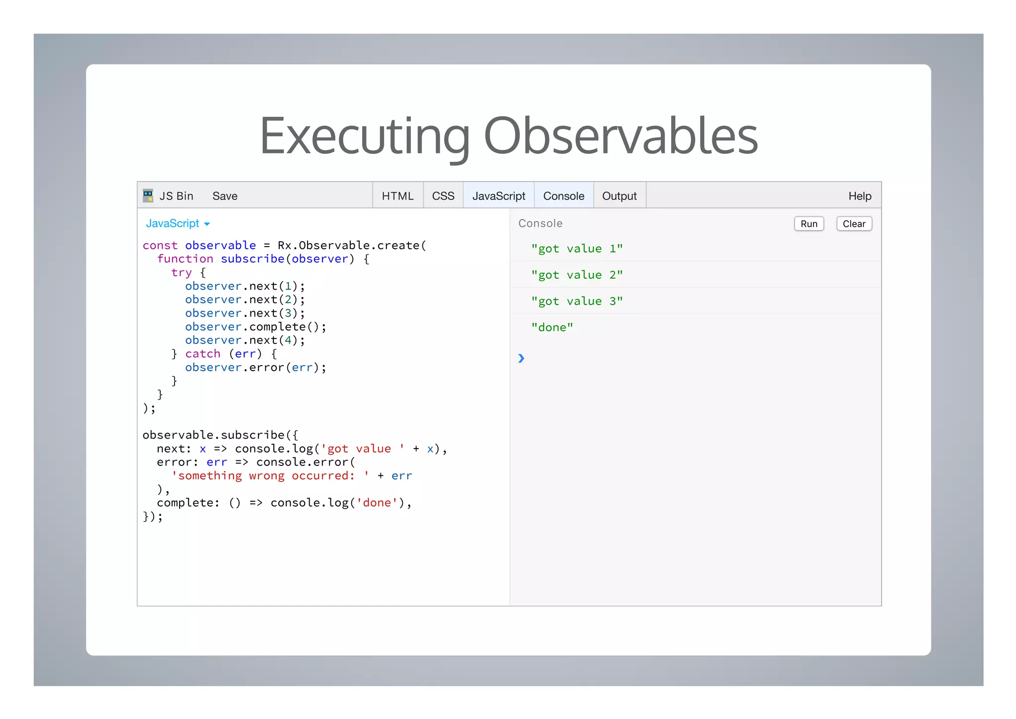 Executing Observables
"got value 1"
"got value 2"
"got value 3"
"done"
❯
const observable = Rx.Observable.create(
function subscribe(observer) {
try {
observer.next(1);
observer.next(2);
observer.next(3);
observer.complete();
observer.next(4);
} catch (err) {
observer.error(err);
}
}
);
observable.subscribe({
next: x => console.log('got value ' + x),
error: err => console.error(
'something wrong occurred: ' + err
),
complete: () => console.log('done'),
});
Run ClearConsoleJavaScript ▾
HTML CSS JavaScript Console Output HelpJS Bin Save
 