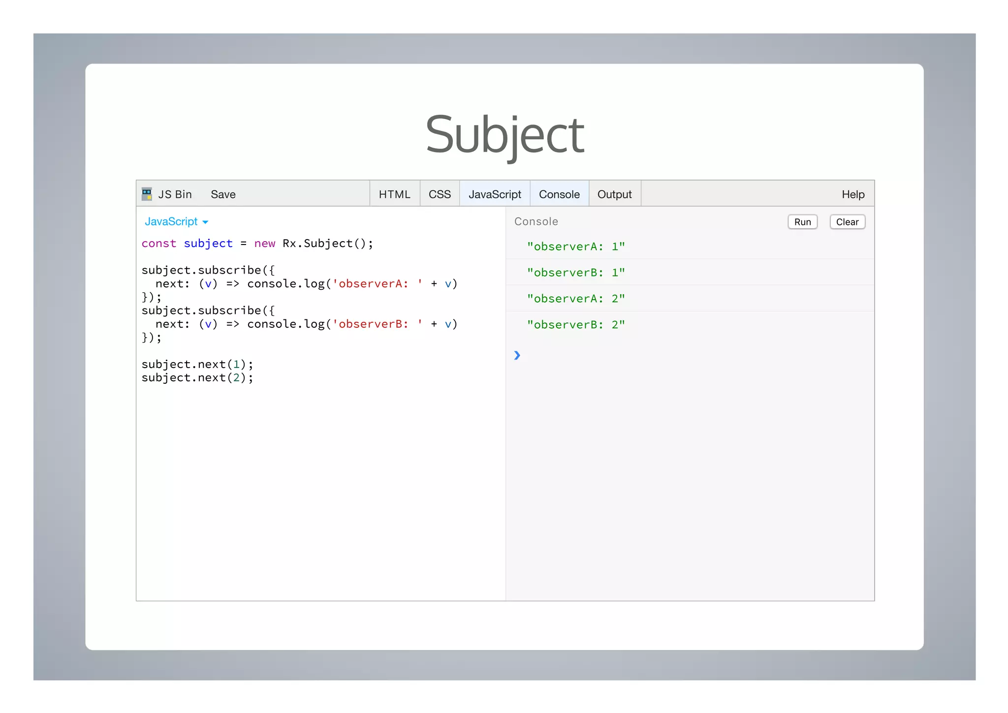 Subject
"observerA: 1"
"observerB: 1"
"observerA: 2"
"observerB: 2"
❯
const subject = new Rx.Subject();
subject.subscribe({
next: (v) => console.log('observerA: ' + v)
});
subject.subscribe({
next: (v) => console.log('observerB: ' + v)
});
subject.next(1);
subject.next(2);
Run ClearConsoleJavaScript ▾
HTML CSS JavaScript Console Output HelpJS Bin Save
 