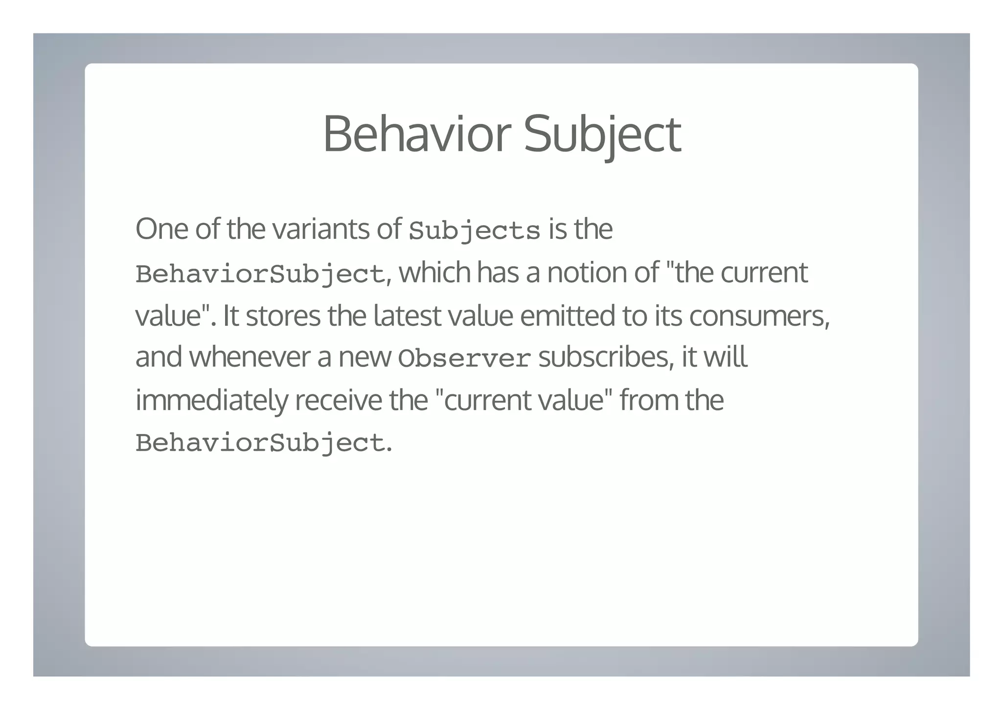 Behavior Subject
One of the variants of Subjects is the
BehaviorSubject, which has a notion of "the current
value". It stores the latest value emitted to its consumers,
and whenever a new Observer subscribes, it will
immediately receive the "current value" from the
BehaviorSubject.
 