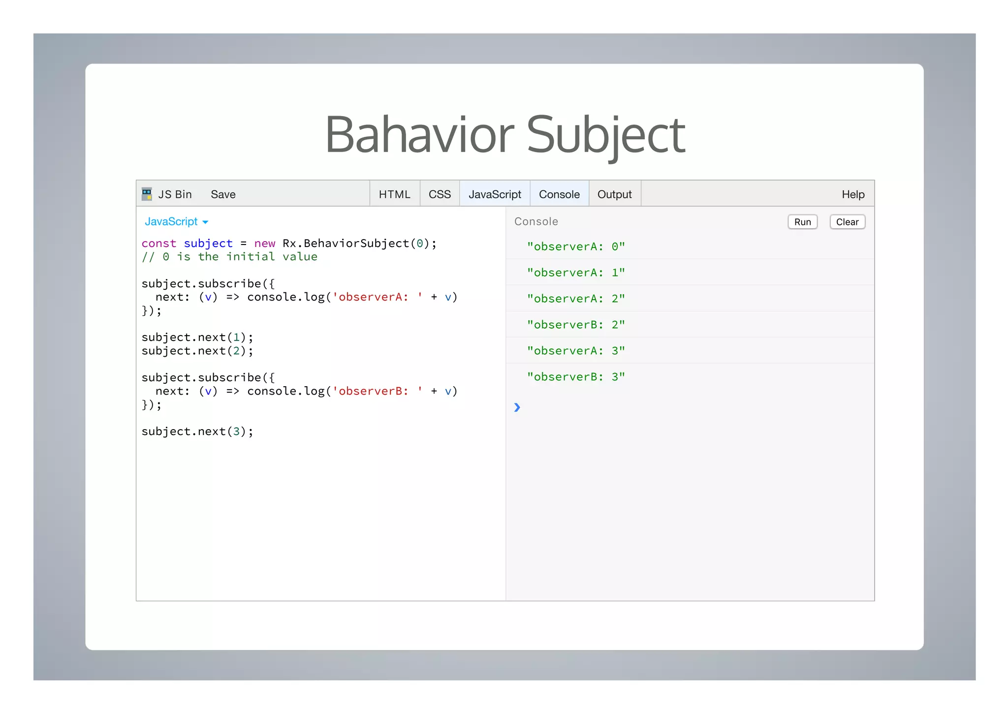 Bahavior Subject
"observerA: 0"
"observerA: 1"
"observerA: 2"
"observerB: 2"
"observerA: 3"
"observerB: 3"
❯
const subject = new Rx.BehaviorSubject(0);
// 0 is the initial value
subject.subscribe({
next: (v) => console.log('observerA: ' + v)
});
subject.next(1);
subject.next(2);
subject.subscribe({
next: (v) => console.log('observerB: ' + v)
});
subject.next(3);
Run ClearConsoleJavaScript ▾
HTML CSS JavaScript Console Output HelpJS Bin Save
 