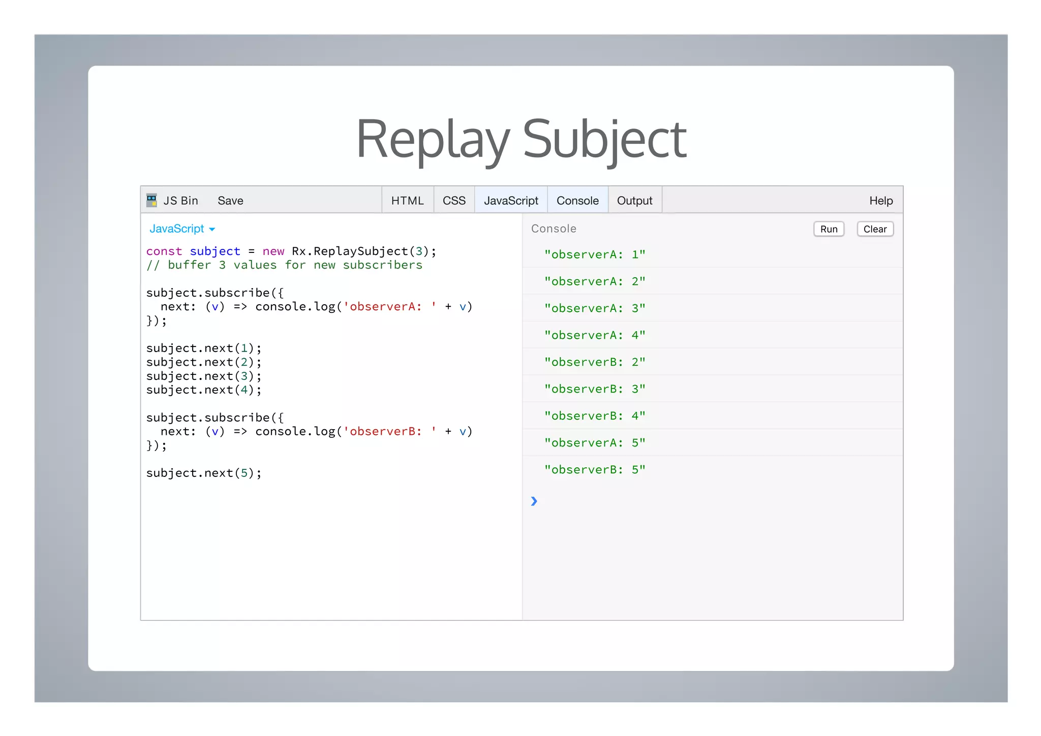 Replay Subject
"observerA: 1"
"observerA: 2"
"observerA: 3"
"observerA: 4"
"observerB: 2"
"observerB: 3"
"observerB: 4"
"observerA: 5"
"observerB: 5"
❯
const subject = new Rx.ReplaySubject(3);
// buffer 3 values for new subscribers
subject.subscribe({
next: (v) => console.log('observerA: ' + v)
});
subject.next(1);
subject.next(2);
subject.next(3);
subject.next(4);
subject.subscribe({
next: (v) => console.log('observerB: ' + v)
});
subject.next(5);
Run ClearConsoleJavaScript ▾
HTML CSS JavaScript Console Output HelpJS Bin Save
 