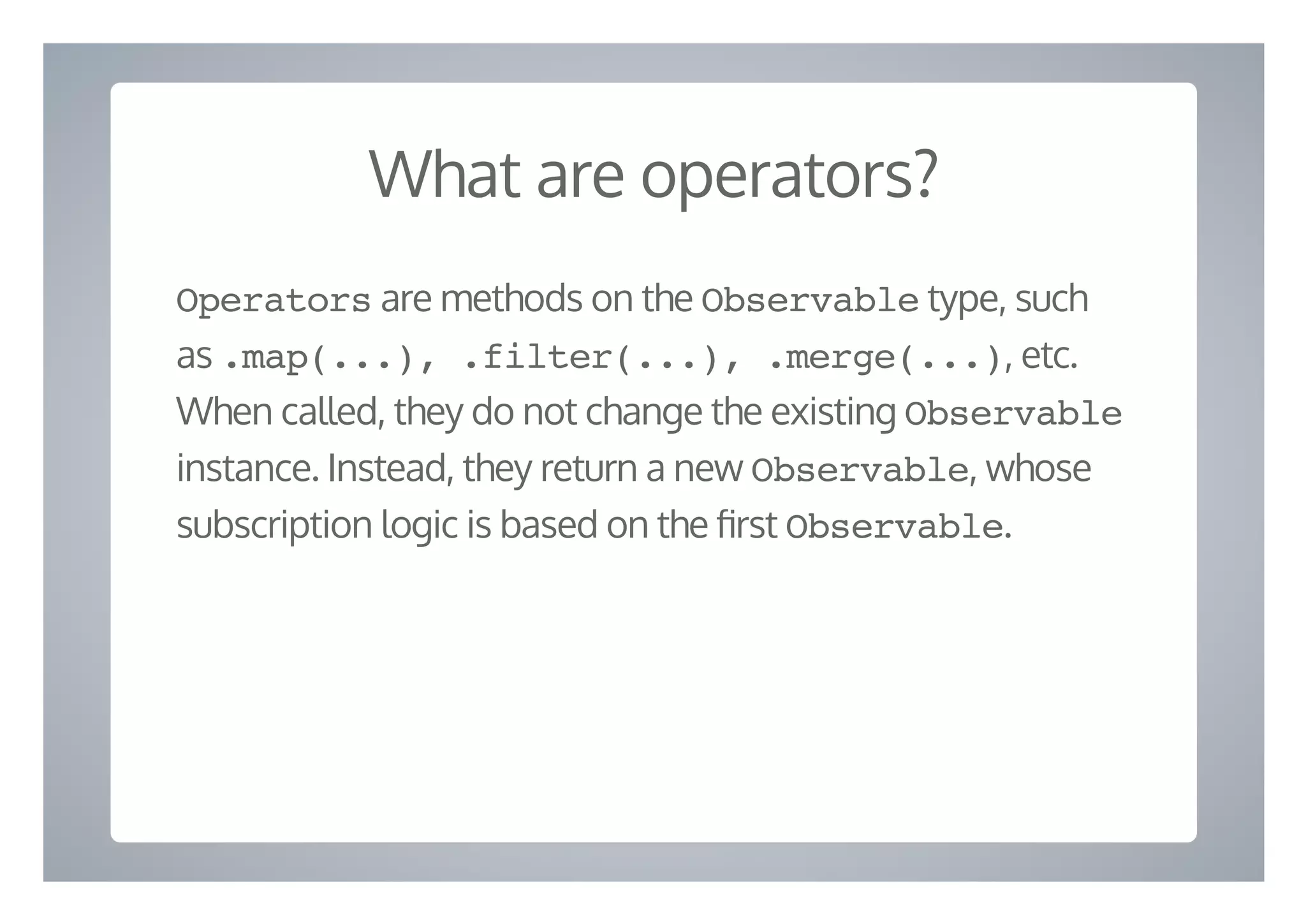 What are operators?
Operators are methods on the Observable type, such
as .map(...), .filter(...), .merge(...), etc.
When called, they do not change the existing Observable
instance. Instead, they return a new Observable, whose
subscription logic is based on the rst Observable.
 