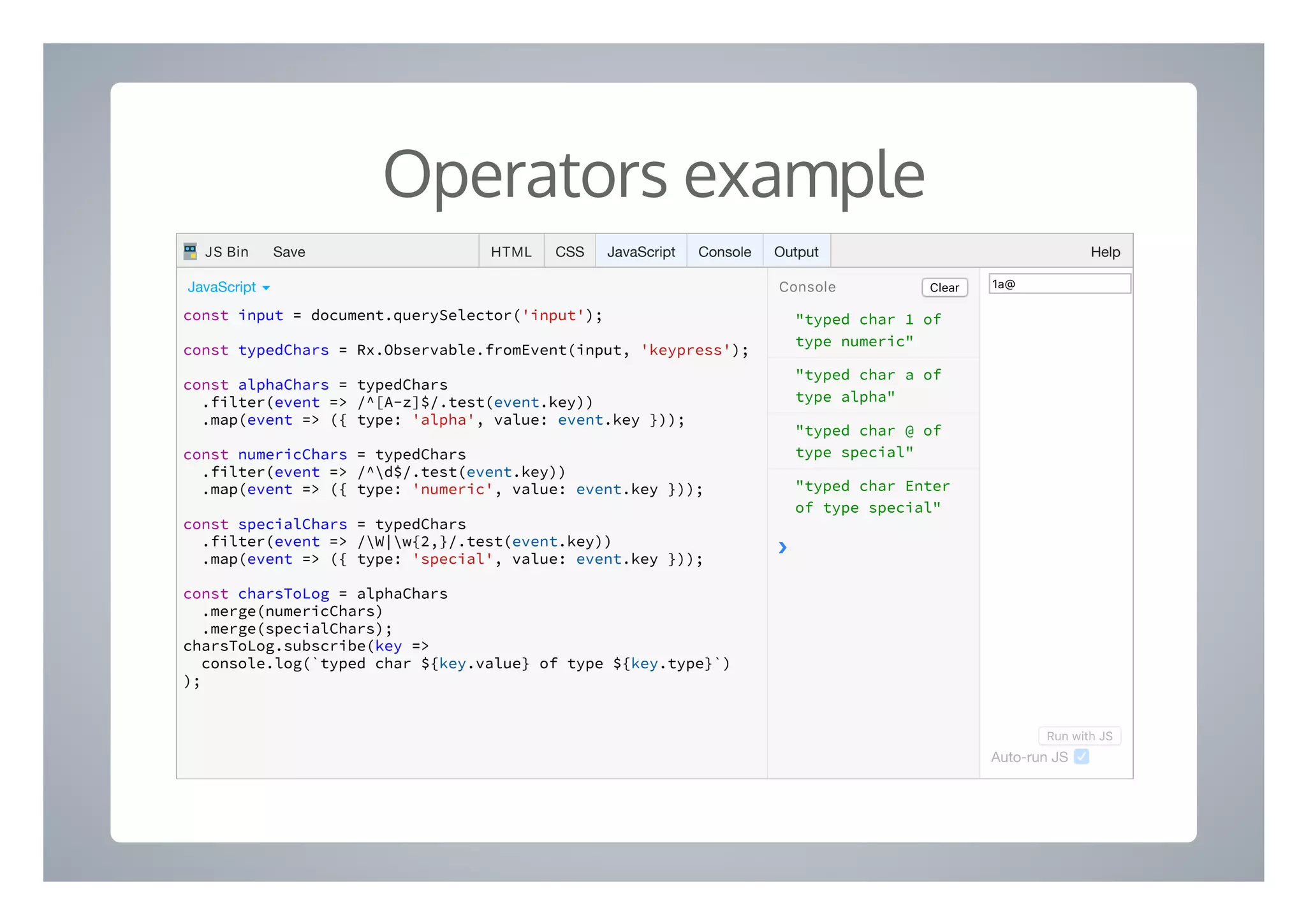 Operators example
"typed char 1 of
type numeric"
"typed char a of
type alpha"
"typed char @ of
type special"
"typed char Enter
of type special"
❯
const input = document.querySelector('input');
const typedChars = Rx.Observable.fromEvent(input, 'keypress');
const alphaChars = typedChars
.filter(event => /^[A-z]$/.test(event.key))
.map(event => ({ type: 'alpha', value: event.key }));
const numericChars = typedChars
.filter(event => /^d$/.test(event.key))
.map(event => ({ type: 'numeric', value: event.key }));
const specialChars = typedChars
.filter(event => /W|w{2,}/.test(event.key))
.map(event => ({ type: 'special', value: event.key }));
const charsToLog = alphaChars
.merge(numericChars)
.merge(specialChars);
charsToLog.subscribe(key =>
console.log(`typed char ${key.value} of type ${key.type}`)
);
ClearConsoleJavaScript ▾ 1a@
Run with JS
Auto-run JS
HTML CSS JavaScript Console Output HelpJS Bin Save
 