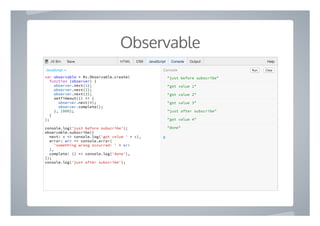 Observable
"just before subscribe"
"got value 1"
"got value 2"
"got value 3"
"just after subscribe"
"got value 4"
"done"
❯
var observable = Rx.Observable.create(
function (observer) {
observer.next(1);
observer.next(2);
observer.next(3);
setTimeout(() => {
observer.next(4);
observer.complete();
}, 1000);
}
);
console.log('just before subscribe');
observable.subscribe({
next: x => console.log('got value ' + x),
error: err => console.error(
'something wrong occurred: ' + err
),
complete: () => console.log('done'),
});
console.log('just after subscribe');
Run ClearConsoleJavaScript ▾
HTML CSS JavaScript Console Output HelpJS Bin Save
 