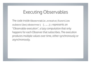 Executing Observables
The code inside Observable.create(function
subscribe(observer) {...}) represents an
"Observable execution", a lazy computation that only
happens for each Observer that subscribes. The execution
produces multiple values over time, either synchronously or
asynchronously.
 
 
 
 