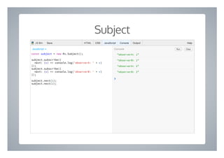 Subject
"observerA: 1"
"observerB: 1"
"observerA: 2"
"observerB: 2"
❯
const subject = new Rx.Subject();
subject.subscribe({
next: (v) => console.log('observerA: ' + v)
});
subject.subscribe({
next: (v) => console.log('observerB: ' + v)
});
subject.next(1);
subject.next(2);
Run ClearConsoleJavaScript ▾
HTML CSS JavaScript Console Output HelpJS Bin Save
 