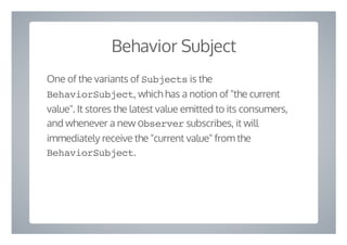 Behavior Subject
One of the variants of Subjects is the
BehaviorSubject, which has a notion of "the current
value". It stores the latest value emitted to its consumers,
and whenever a new Observer subscribes, it will
immediately receive the "current value" from the
BehaviorSubject.
 