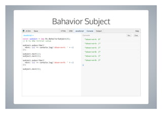 Bahavior Subject
"observerA: 0"
"observerA: 1"
"observerA: 2"
"observerB: 2"
"observerA: 3"
"observerB: 3"
❯
const subject = new Rx.BehaviorSubject(0);
// 0 is the initial value
subject.subscribe({
next: (v) => console.log('observerA: ' + v)
});
subject.next(1);
subject.next(2);
subject.subscribe({
next: (v) => console.log('observerB: ' + v)
});
subject.next(3);
Run ClearConsoleJavaScript ▾
HTML CSS JavaScript Console Output HelpJS Bin Save
 