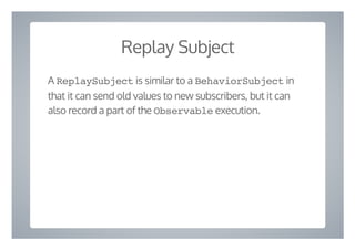 Replay Subject
A ReplaySubject is similar to a BehaviorSubject in
that it can send old values to new subscribers, but it can
also record a part of the Observable execution.
 