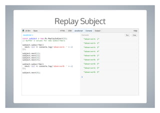 Replay Subject
"observerA: 1"
"observerA: 2"
"observerA: 3"
"observerA: 4"
"observerB: 2"
"observerB: 3"
"observerB: 4"
"observerA: 5"
"observerB: 5"
❯
const subject = new Rx.ReplaySubject(3);
// buffer 3 values for new subscribers
subject.subscribe({
next: (v) => console.log('observerA: ' + v)
});
subject.next(1);
subject.next(2);
subject.next(3);
subject.next(4);
subject.subscribe({
next: (v) => console.log('observerB: ' + v)
});
subject.next(5);
Run ClearConsoleJavaScript ▾
HTML CSS JavaScript Console Output HelpJS Bin Save
 