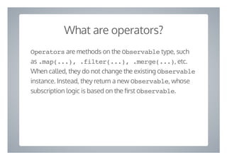 What are operators?
Operators are methods on the Observable type, such
as .map(...), .filter(...), .merge(...), etc.
When called, they do not change the existing Observable
instance. Instead, they return a new Observable, whose
subscription logic is based on the rst Observable.
 