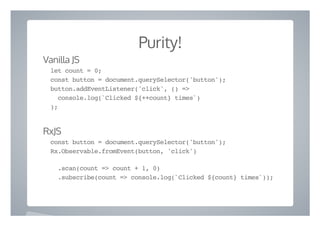 Purity!
Vanilla JS
let count = 0;
const button = document.querySelector('button');
button.addEventListener('click', () =>
console.log(`Clicked ${++count} times`)
);
RxJS
const button = document.querySelector('button');
Rx.Observable.fromEvent(button, 'click')
.scan(count => count + 1, 0)
.subscribe(count => console.log(`Clicked ${count} times`));
 