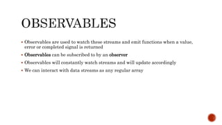  Observables are used to watch these streams and emit functions when a value,
error or completed signal is returned
 Observables can be subscribed to by an observer
 Observables will constantly watch streams and will update accordingly
 We can interact with data streams as any regular array
 