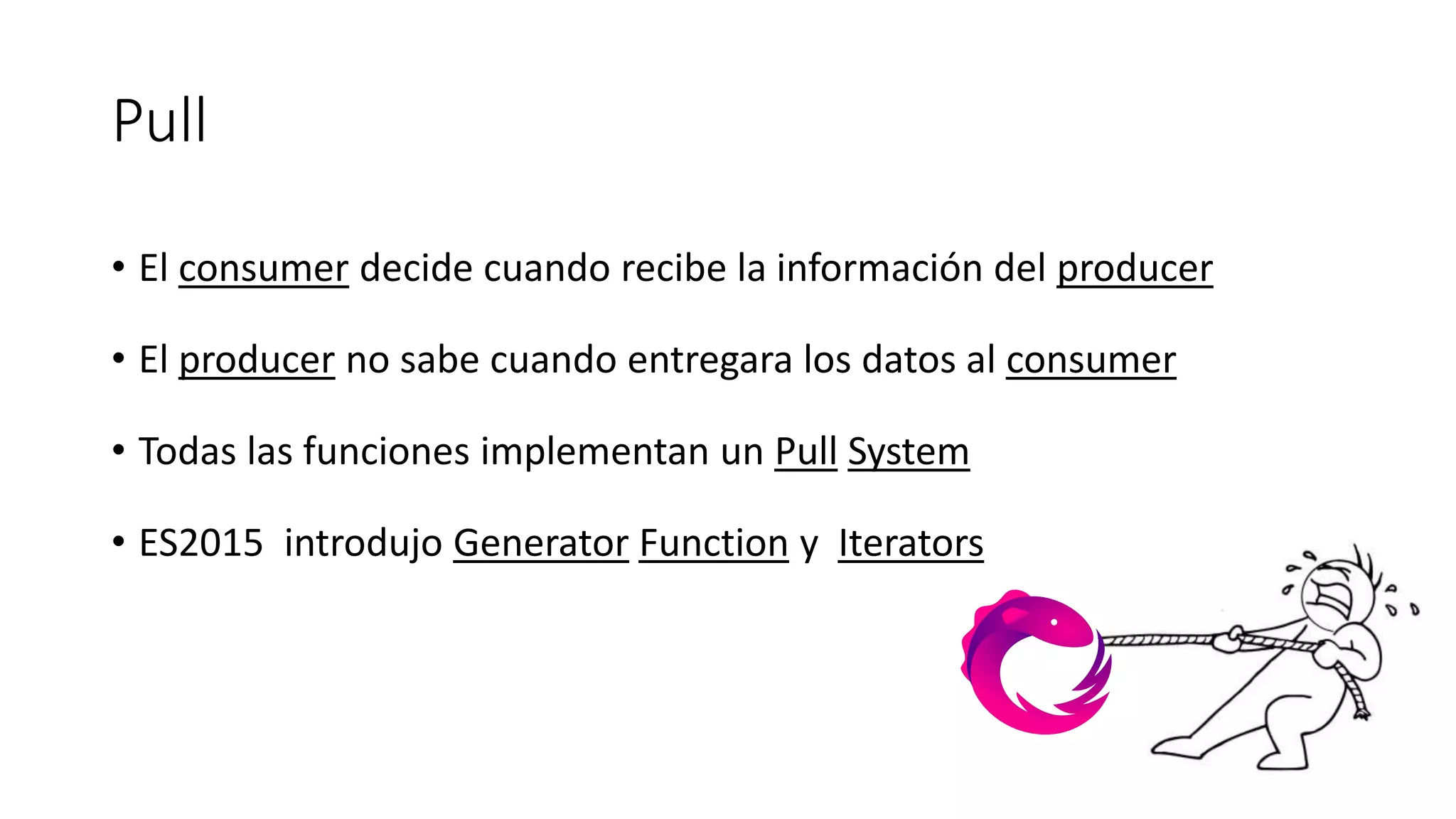 Pull
• El consumer decide cuando recibe la información del producer
• El producer no sabe cuando entregara los datos al consumer
• Todas las funciones implementan un Pull System
• ES2015 introdujo Generator Function y Iterators
 