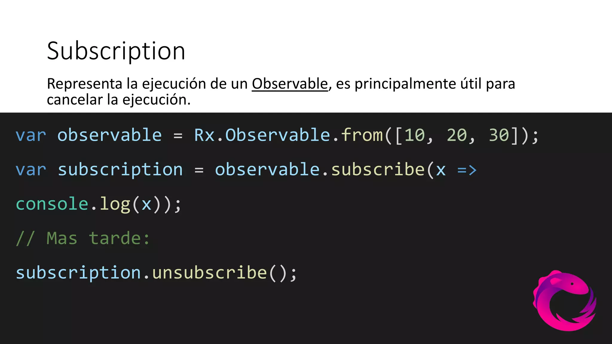 var observable = Rx.Observable.from([10, 20, 30]);
var subscription = observable.subscribe(x =>
console.log(x));
// Mas tarde:
subscription.unsubscribe();
Subscription
Representa la ejecución de un Observable, es principalmente útil para
cancelar la ejecución.
 