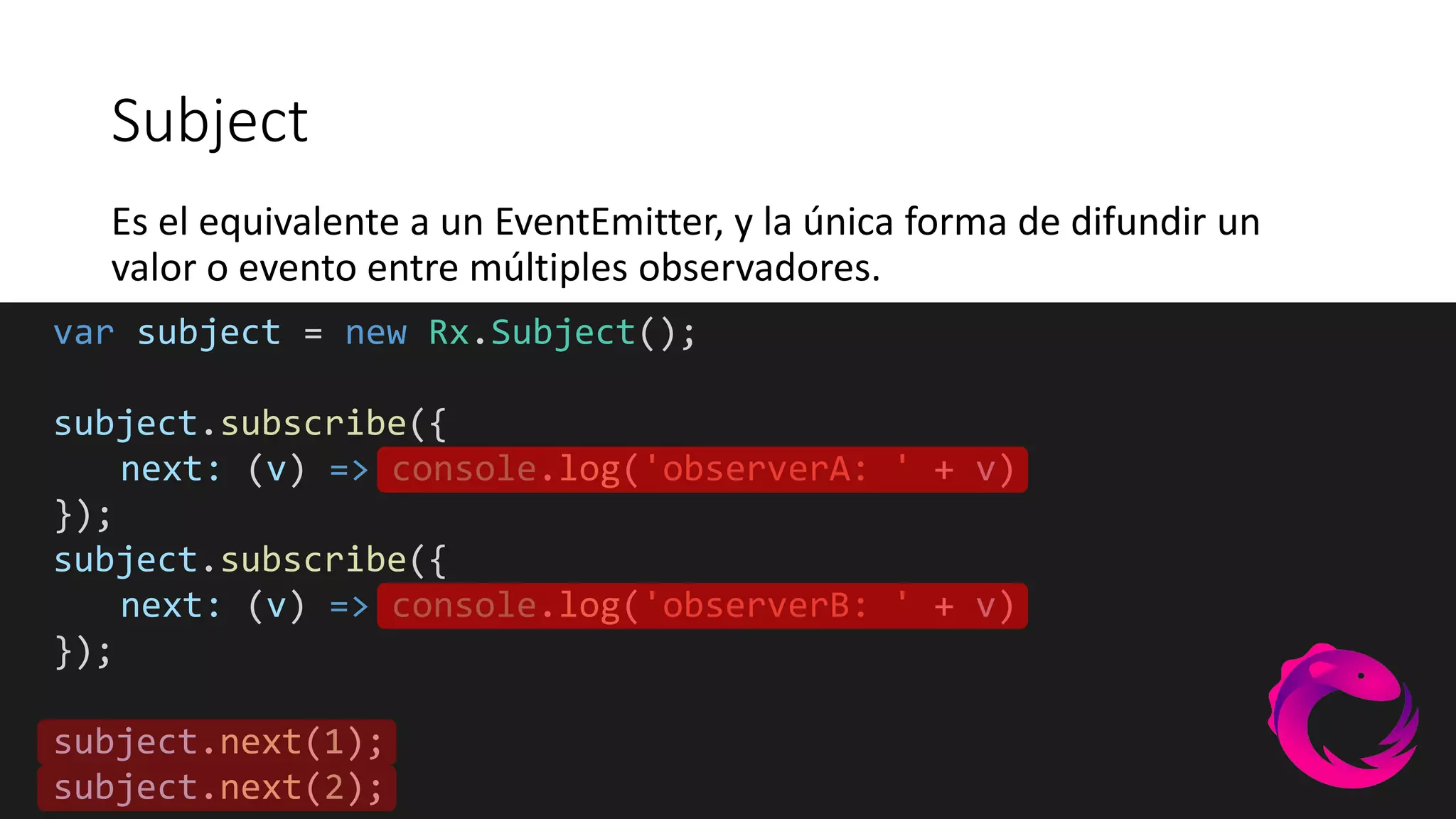 Subject
Es el equivalente a un EventEmitter, y la única forma de difundir un
valor o evento entre múltiples observadores.
var subject = new Rx.Subject();
subject.subscribe({
next: (v) => console.log('observerA: ' + v)
});
subject.subscribe({
next: (v) => console.log('observerB: ' + v)
});
subject.next(1);
subject.next(2);
 