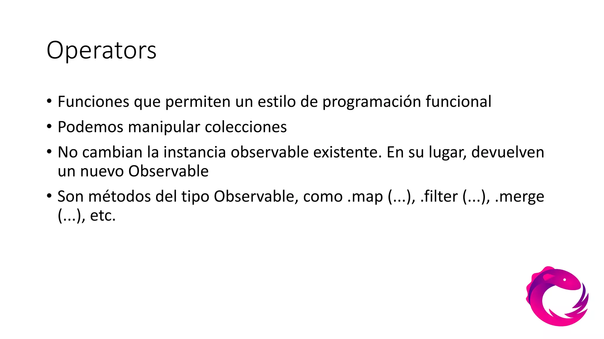 Operators
• Funciones que permiten un estilo de programación funcional
• Podemos manipular colecciones
• No cambian la instancia observable existente. En su lugar, devuelven
un nuevo Observable
• Son métodos del tipo Observable, como .map (...), .filter (...), .merge
(...), etc.
 
