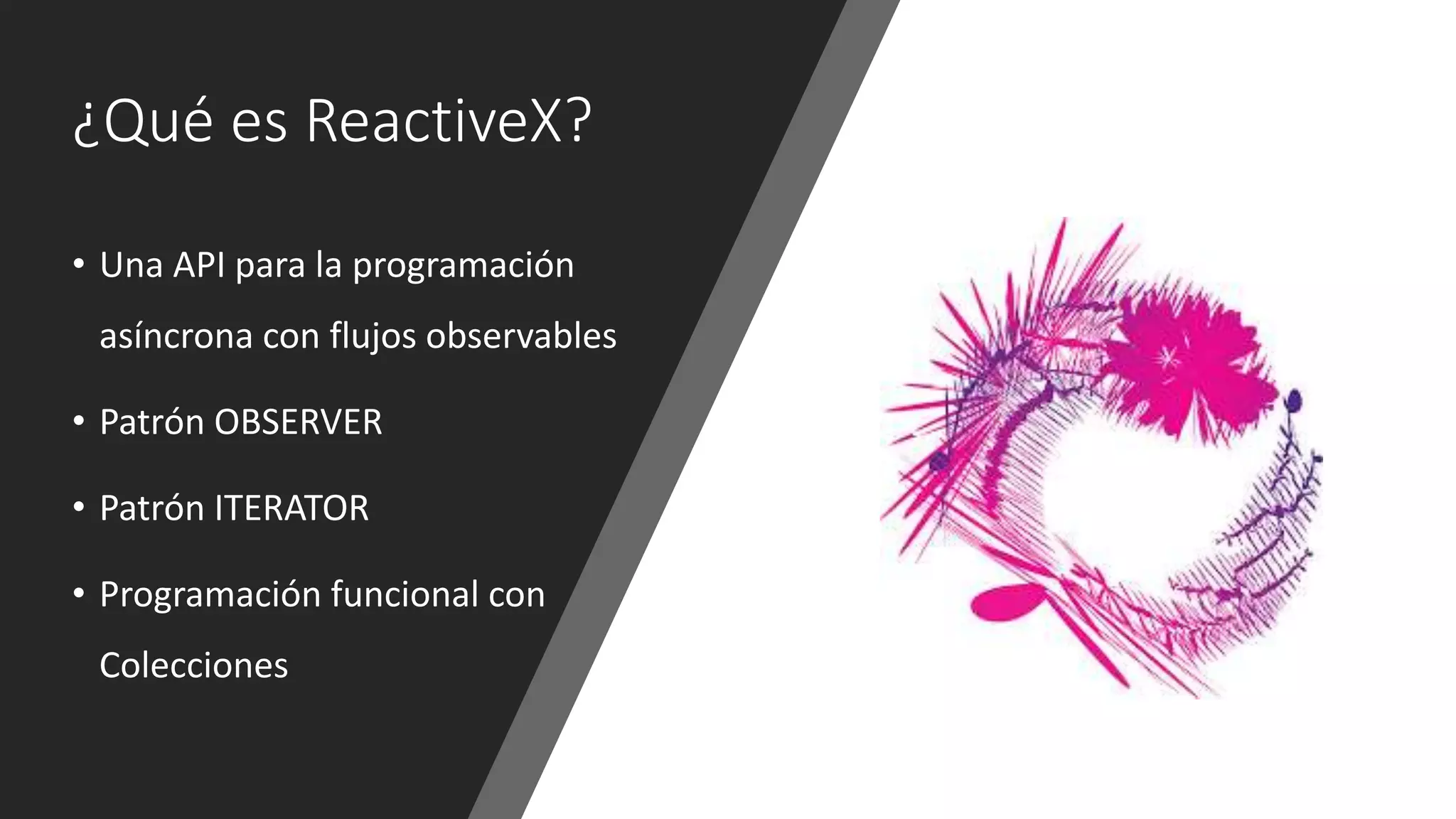 ¿Qué es ReactiveX?
• Una API para la programación
asíncrona con flujos observables
• Patrón OBSERVER
• Patrón ITERATOR
• Programación funcional con
Colecciones
 