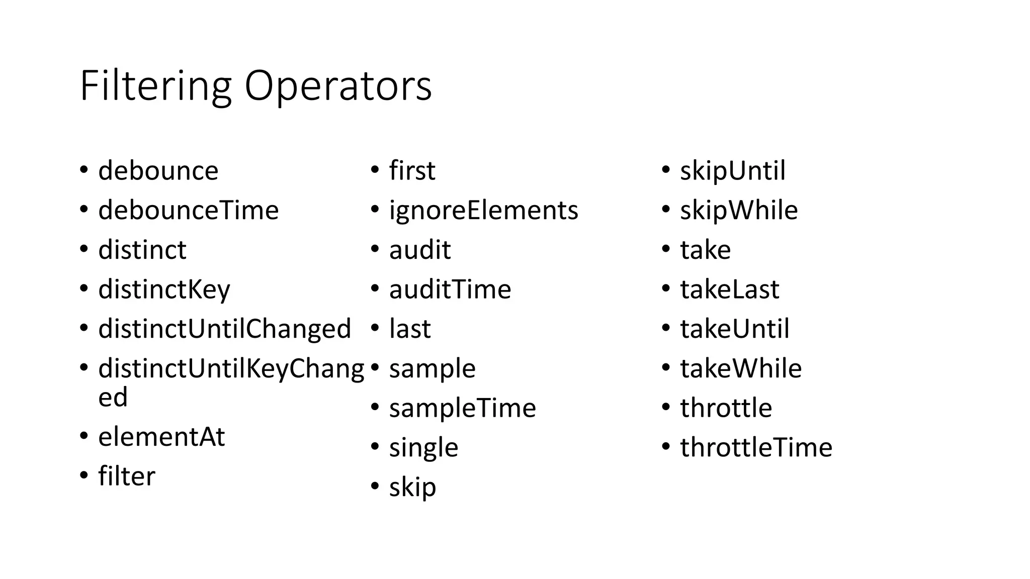Filtering Operators
• debounce
• debounceTime
• distinct
• distinctKey
• distinctUntilChanged
• distinctUntilKeyChang
ed
• elementAt
• filter
• first
• ignoreElements
• audit
• auditTime
• last
• sample
• sampleTime
• single
• skip
• skipUntil
• skipWhile
• take
• takeLast
• takeUntil
• takeWhile
• throttle
• throttleTime
 