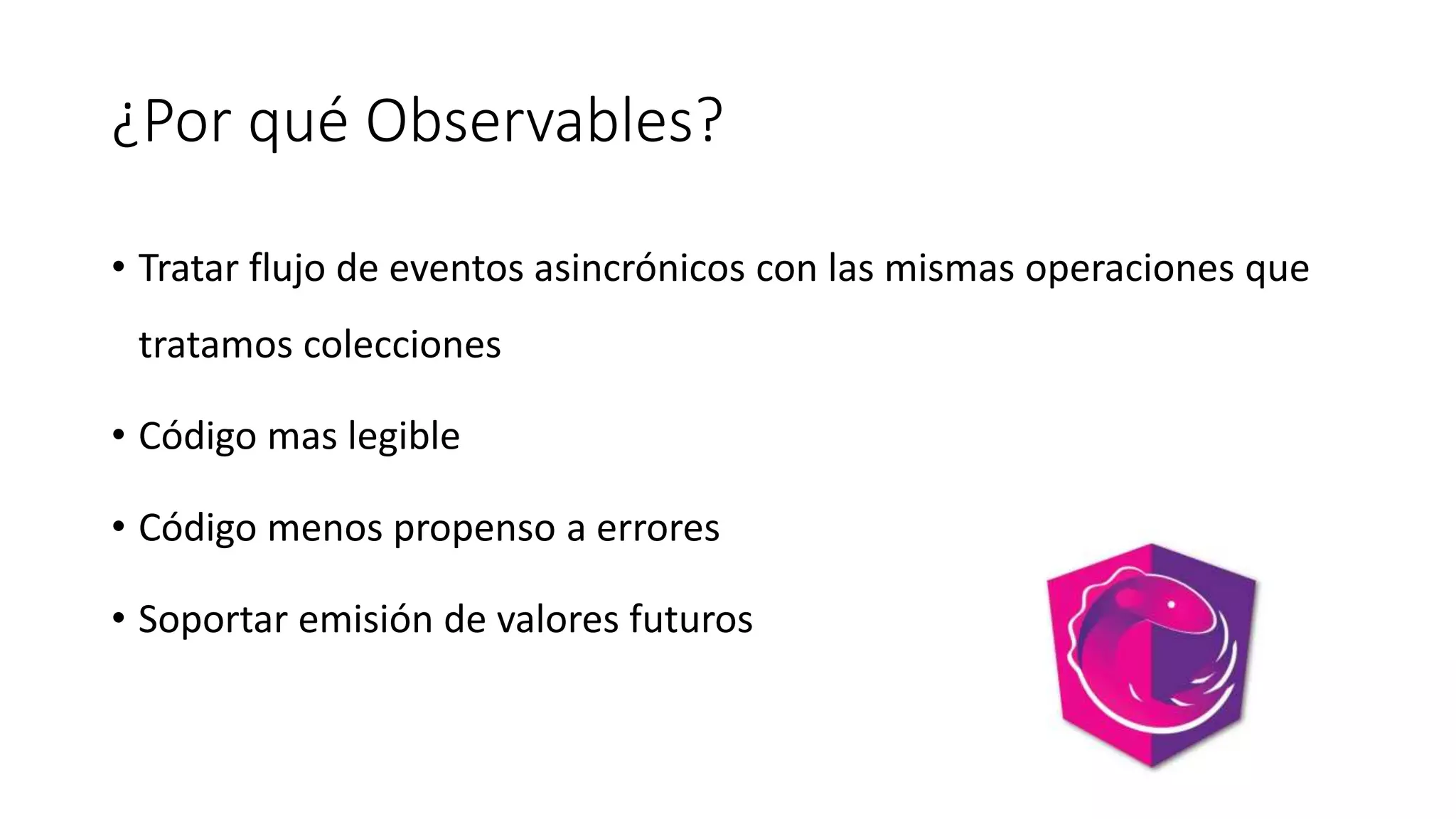 ¿Por qué Observables?
• Tratar flujo de eventos asincrónicos con las mismas operaciones que
tratamos colecciones
• Código mas legible
• Código menos propenso a errores
• Soportar emisión de valores futuros
 