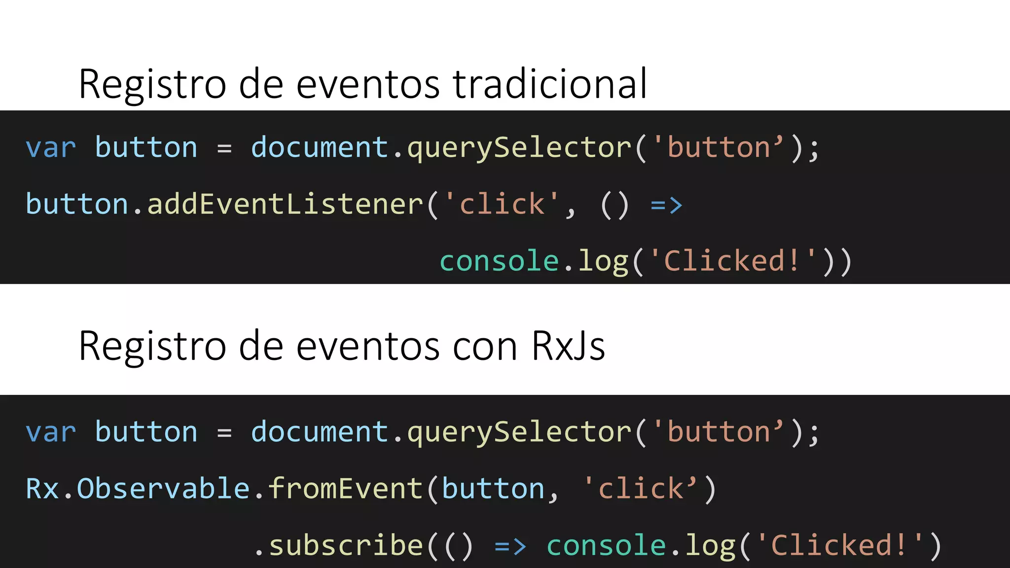 Registro de eventos tradicional
var button = document.querySelector('button’);
button.addEventListener('click', () =>
console.log('Clicked!'))
var button = document.querySelector('button’);
Rx.Observable.fromEvent(button, 'click’)
.subscribe(() => console.log('Clicked!')
Registro de eventos con RxJs
 
