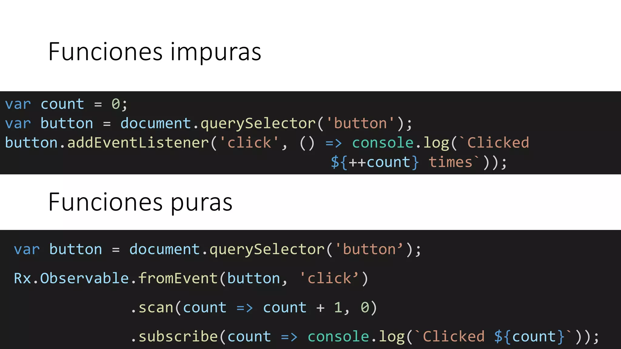 Funciones impuras
var count = 0;
var button = document.querySelector('button');
button.addEventListener('click', () => console.log(`Clicked
${++count} times`));
var button = document.querySelector('button’);
Rx.Observable.fromEvent(button, 'click’)
.scan(count => count + 1, 0)
.subscribe(count => console.log(`Clicked ${count}`));
Funciones puras
 