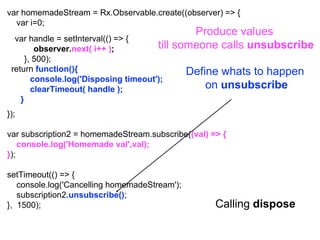 var homemadeStream = Rx.Observable.create((observer) => {
var i=0;
});
var subscription2 = homemadeStream.subscribe((val) => {
console.log('Homemade val',val);
});
setTimeout(() => {
console.log('Cancelling homemadeStream');
subscription2.unsubscribe();
}, 1500); Calling dispose
Produce values
till someone calls unsubscribe
var handle = setInterval(() => {
observer.next( i++ );
}, 500);
Define whats to happen
on unsubscribe
return function(){
console.log('Disposing timeout');
clearTimeout( handle );
}
 