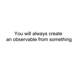 You will always create
an observable from something
 